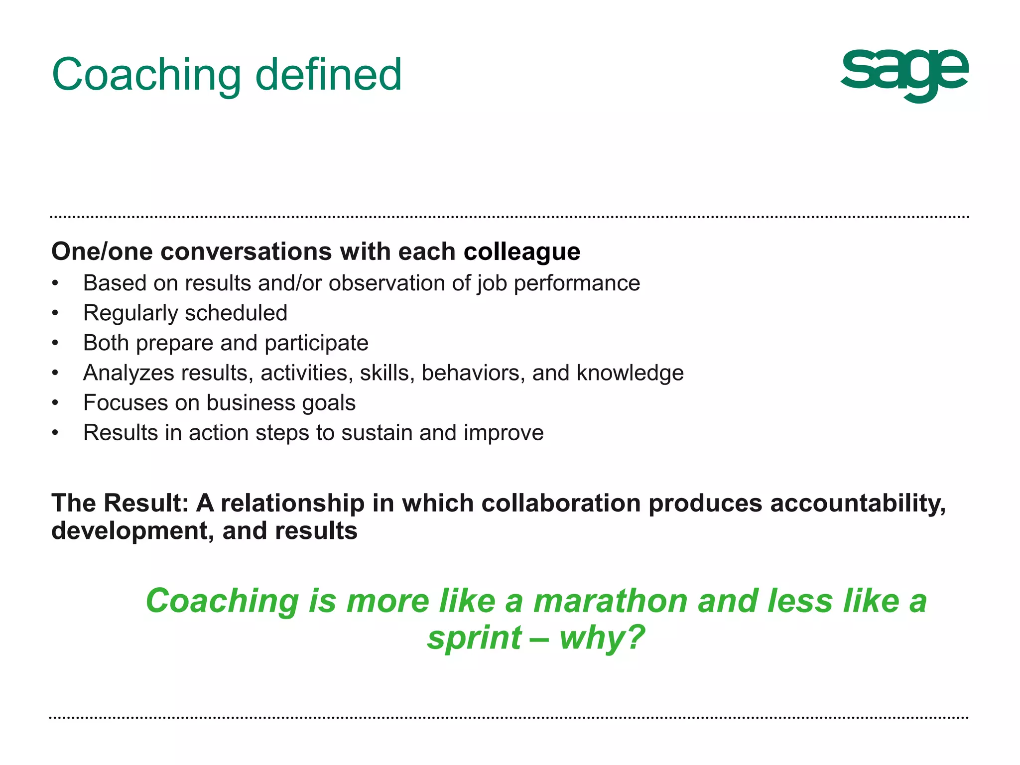 Coaching defined
One/one conversations with each colleague
• Based on results and/or observation of job performance
• Regularly scheduled
• Both prepare and participate
• Analyzes results, activities, skills, behaviors, and knowledge
• Focuses on business goals
• Results in action steps to sustain and improve
The Result: A relationship in which collaboration produces accountability,
development, and results
Coaching is more like a marathon and less like a
sprint – why?
 