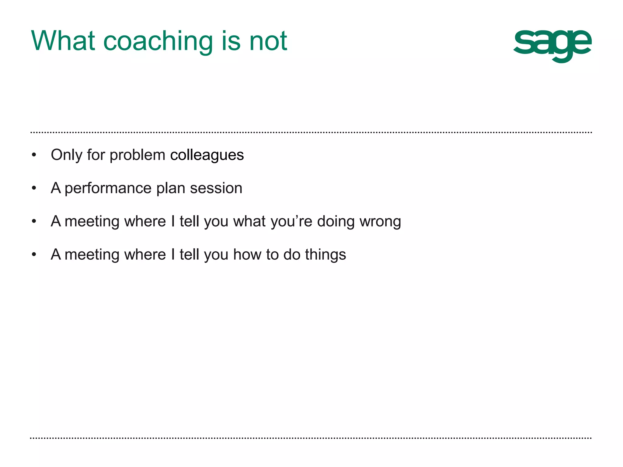 What coaching is not
• Only for problem colleagues
• A performance plan session
• A meeting where I tell you what you’re doing wrong
• A meeting where I tell you how to do things
 
