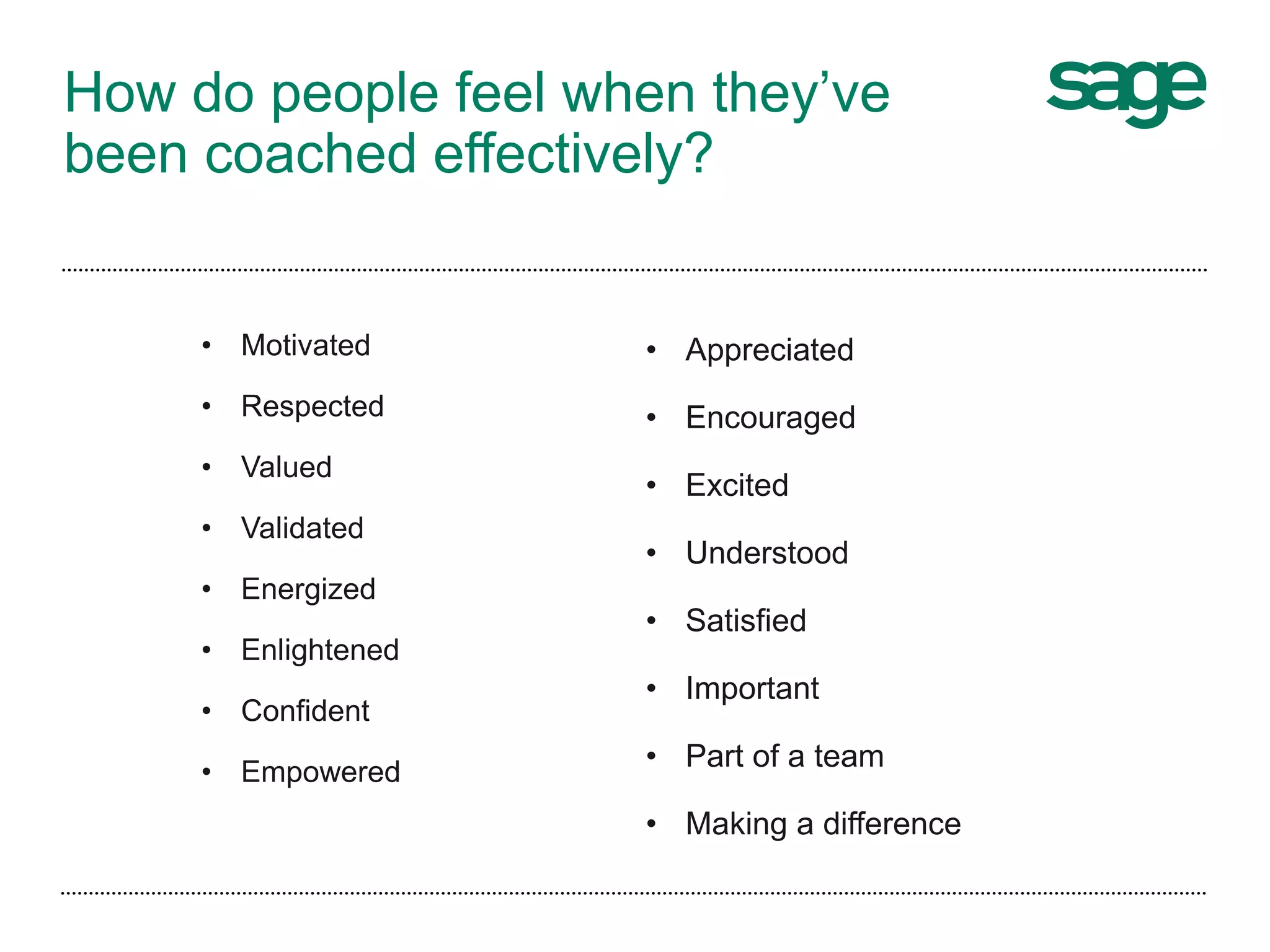 How do people feel when they’ve
been coached effectively?
• Motivated
• Respected
• Valued
• Validated
• Energized
• Enlightened
• Confident
• Empowered
• Appreciated
• Encouraged
• Excited
• Understood
• Satisfied
• Important
• Part of a team
• Making a difference
 