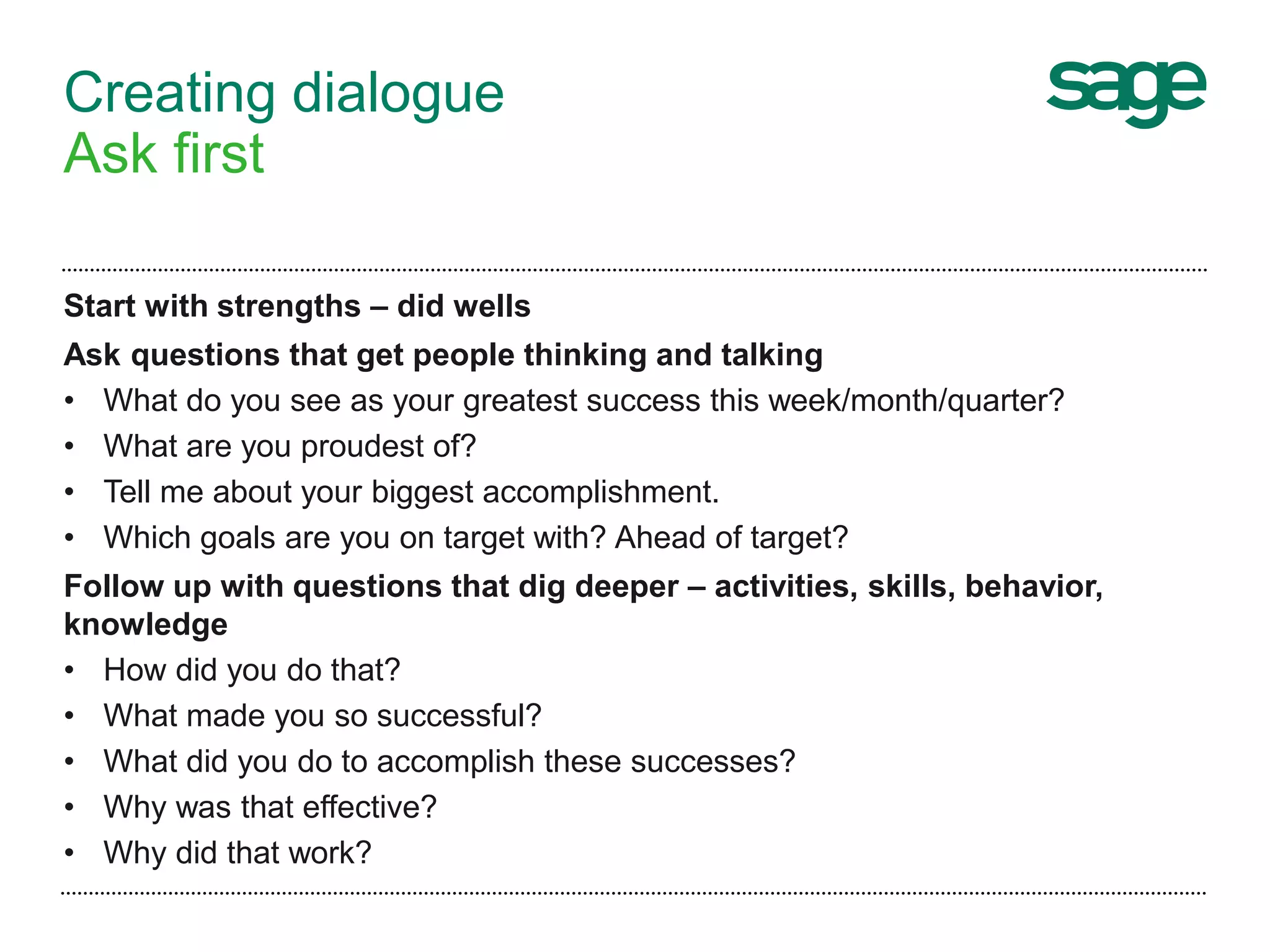 Creating dialogue
Ask first
Start with strengths – did wells
Ask questions that get people thinking and talking
• What do you see as your greatest success this week/month/quarter?
• What are you proudest of?
• Tell me about your biggest accomplishment.
• Which goals are you on target with? Ahead of target?
Follow up with questions that dig deeper – activities, skills, behavior,
knowledge
• How did you do that?
• What made you so successful?
• What did you do to accomplish these successes?
• Why was that effective?
• Why did that work?
 