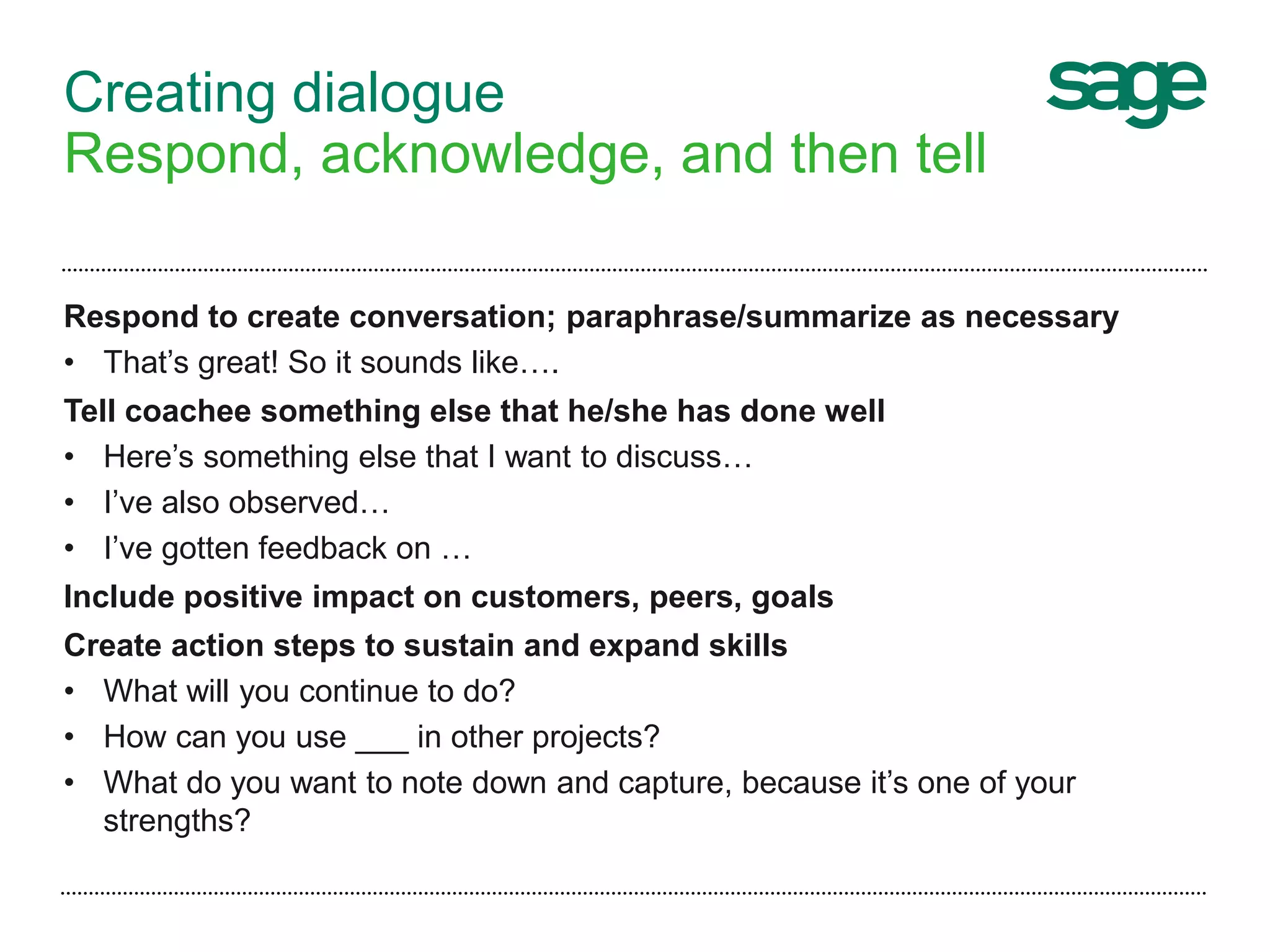 Creating dialogue
Respond, acknowledge, and then tell
Respond to create conversation; paraphrase/summarize as necessary
• That’s great! So it sounds like….
Tell coachee something else that he/she has done well
• Here’s something else that I want to discuss…
• I’ve also observed…
• I’ve gotten feedback on …
Include positive impact on customers, peers, goals
Create action steps to sustain and expand skills
• What will you continue to do?
• How can you use ___ in other projects?
• What do you want to note down and capture, because it’s one of your
strengths?
 
