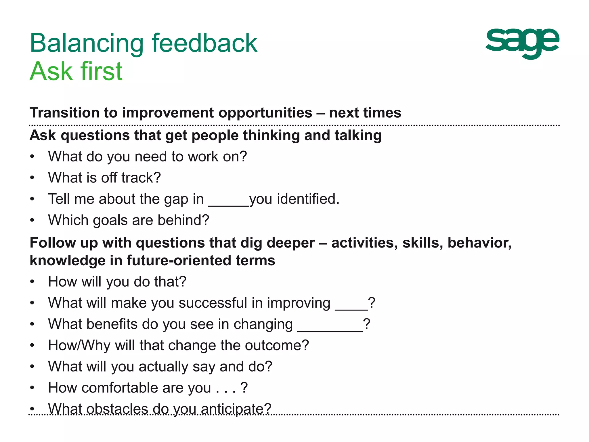 Balancing feedback
Ask first
Transition to improvement opportunities – next times
Ask questions that get people thinking and talking
• What do you need to work on?
• What is off track?
• Tell me about the gap in _____you identified.
• Which goals are behind?
Follow up with questions that dig deeper – activities, skills, behavior,
knowledge in future-oriented terms
• How will you do that?
• What will make you successful in improving ____?
• What benefits do you see in changing ________?
• How/Why will that change the outcome?
• What will you actually say and do?
• How comfortable are you . . . ?
• What obstacles do you anticipate?
 