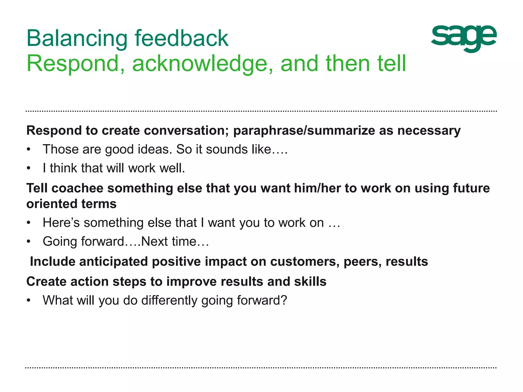 Balancing feedback
Respond, acknowledge, and then tell
Respond to create conversation; paraphrase/summarize as necessary
• Those are good ideas. So it sounds like….
• I think that will work well.
Tell coachee something else that you want him/her to work on using future
oriented terms
• Here’s something else that I want you to work on …
• Going forward….Next time…
Include anticipated positive impact on customers, peers, results
Create action steps to improve results and skills
• What will you do differently going forward?
 