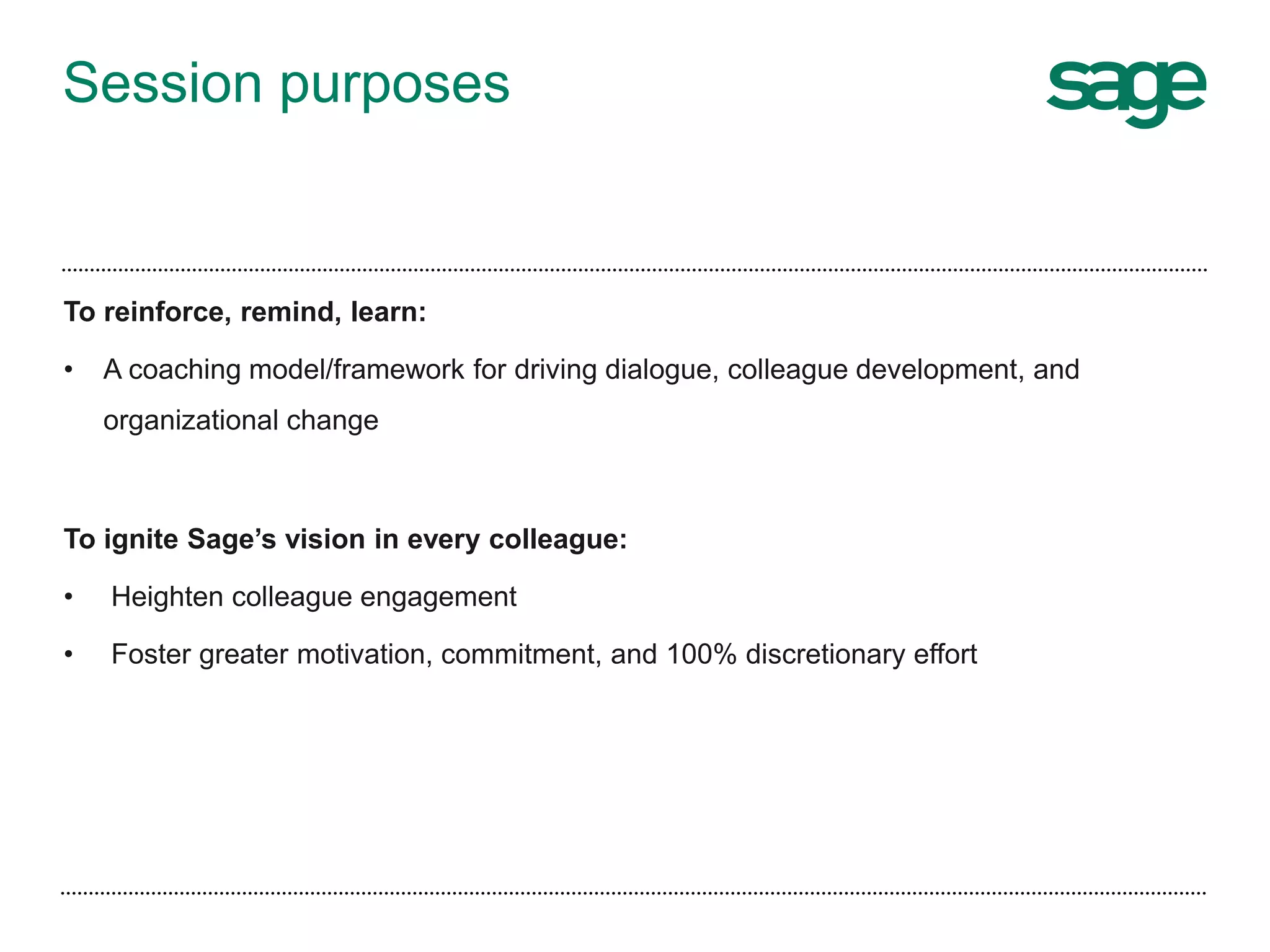 Session purposes
To reinforce, remind, learn:
• A coaching model/framework for driving dialogue, colleague development, and
organizational change
To ignite Sage’s vision in every colleague:
• Heighten colleague engagement
• Foster greater motivation, commitment, and 100% discretionary effort
 