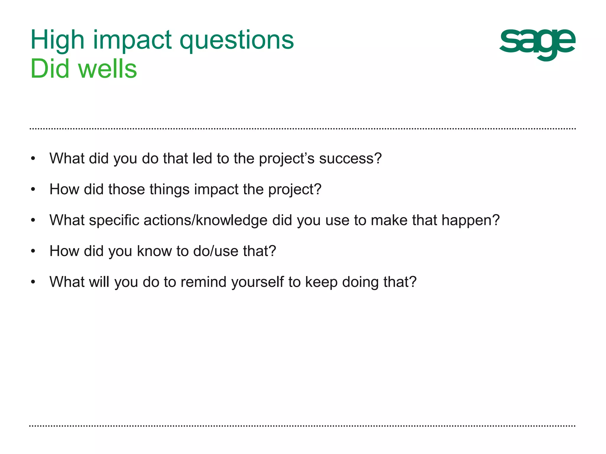 High impact questions
Did wells
• What did you do that led to the project’s success?
• How did those things impact the project?
• What specific actions/knowledge did you use to make that happen?
• How did you know to do/use that?
• What will you do to remind yourself to keep doing that?
 