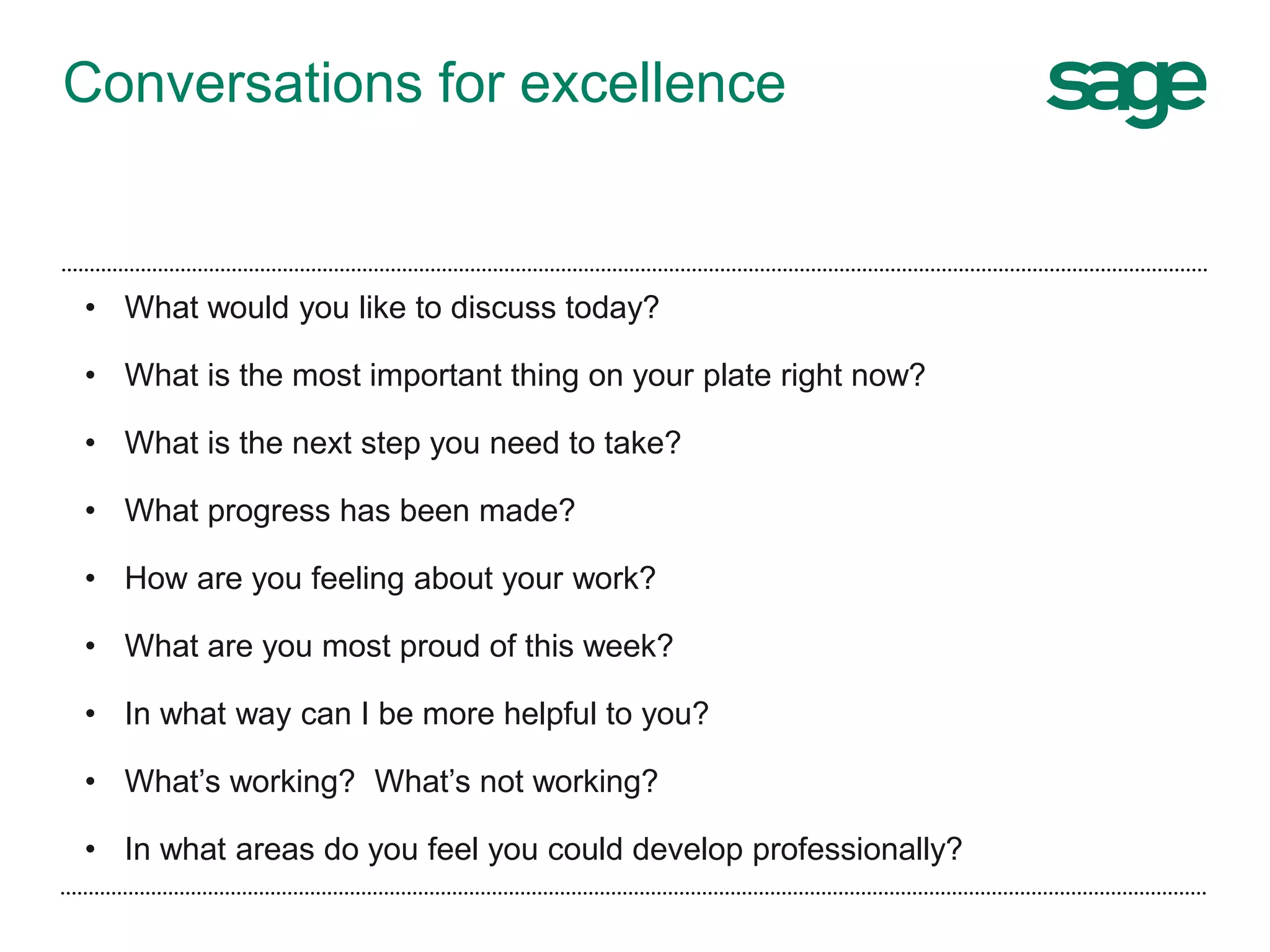 • What would you like to discuss today?
• What is the most important thing on your plate right now?
• What is the next step you need to take?
• What progress has been made?
• How are you feeling about your work?
• What are you most proud of this week?
• In what way can I be more helpful to you?
• What’s working? What’s not working?
• In what areas do you feel you could develop professionally?
Conversations for excellence
 