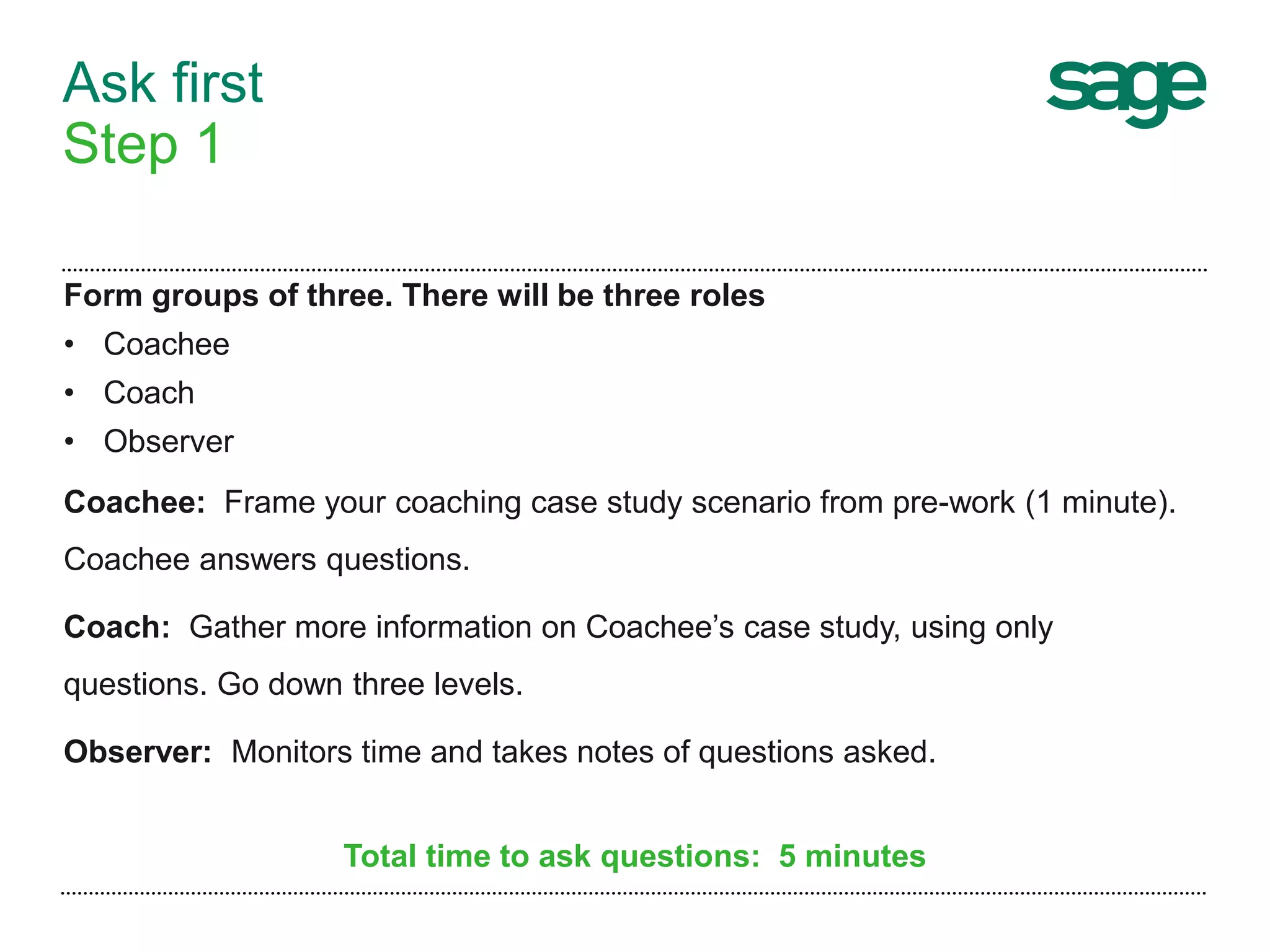 Ask first
Step 1
Form groups of three. There will be three roles
• Coachee
• Coach
• Observer
Coachee: Frame your coaching case study scenario from pre-work (1 minute).
Coachee answers questions.
Coach: Gather more information on Coachee’s case study, using only
questions. Go down three levels.
Observer: Monitors time and takes notes of questions asked.
Total time to ask questions: 5 minutes
 