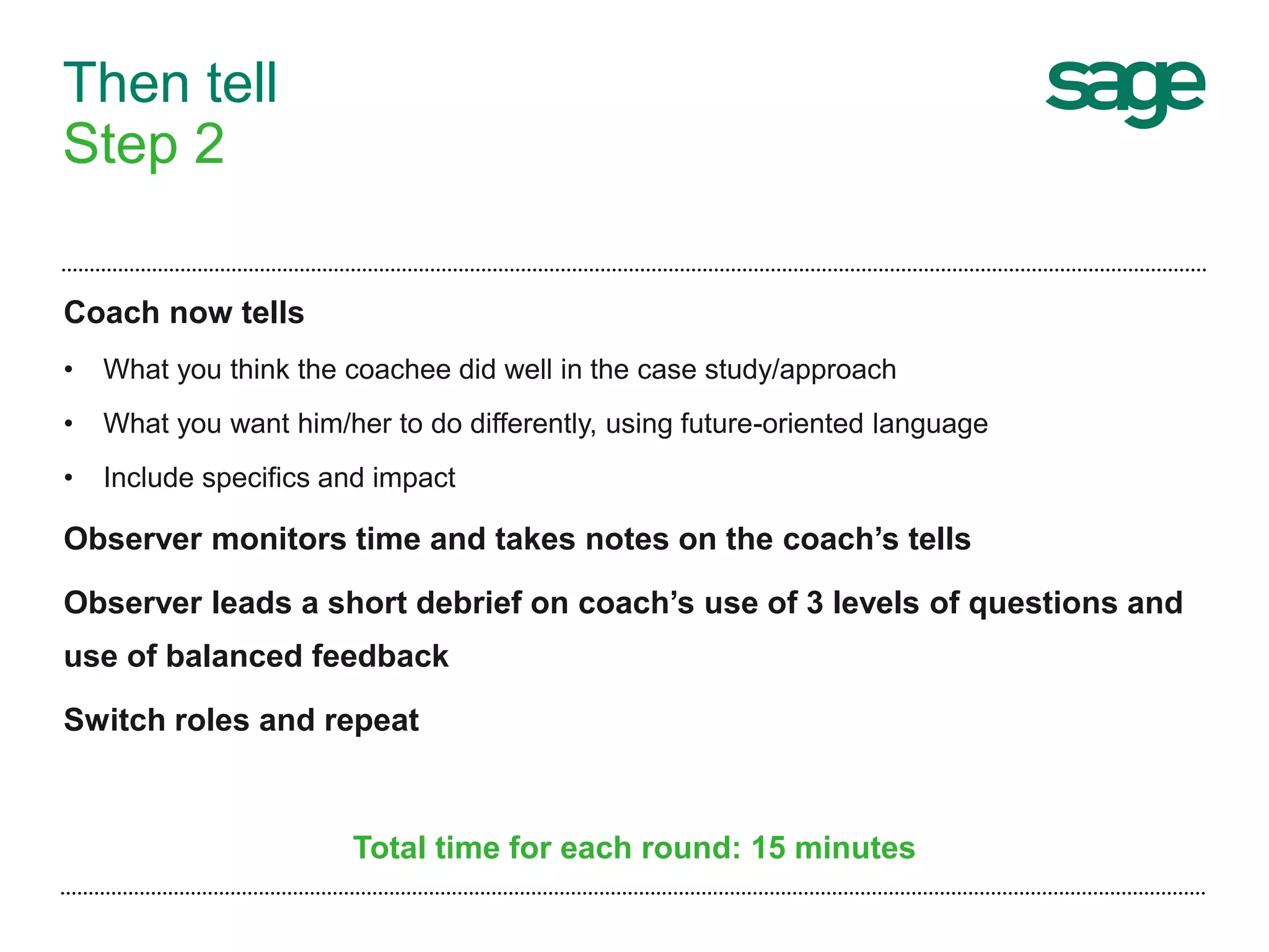 Then tell
Step 2
Coach now tells
• What you think the coachee did well in the case study/approach
• What you want him/her to do differently, using future-oriented language
• Include specifics and impact
Observer monitors time and takes notes on the coach’s tells
Observer leads a short debrief on coach’s use of 3 levels of questions and
use of balanced feedback
Switch roles and repeat
Total time for each round: 15 minutes
 