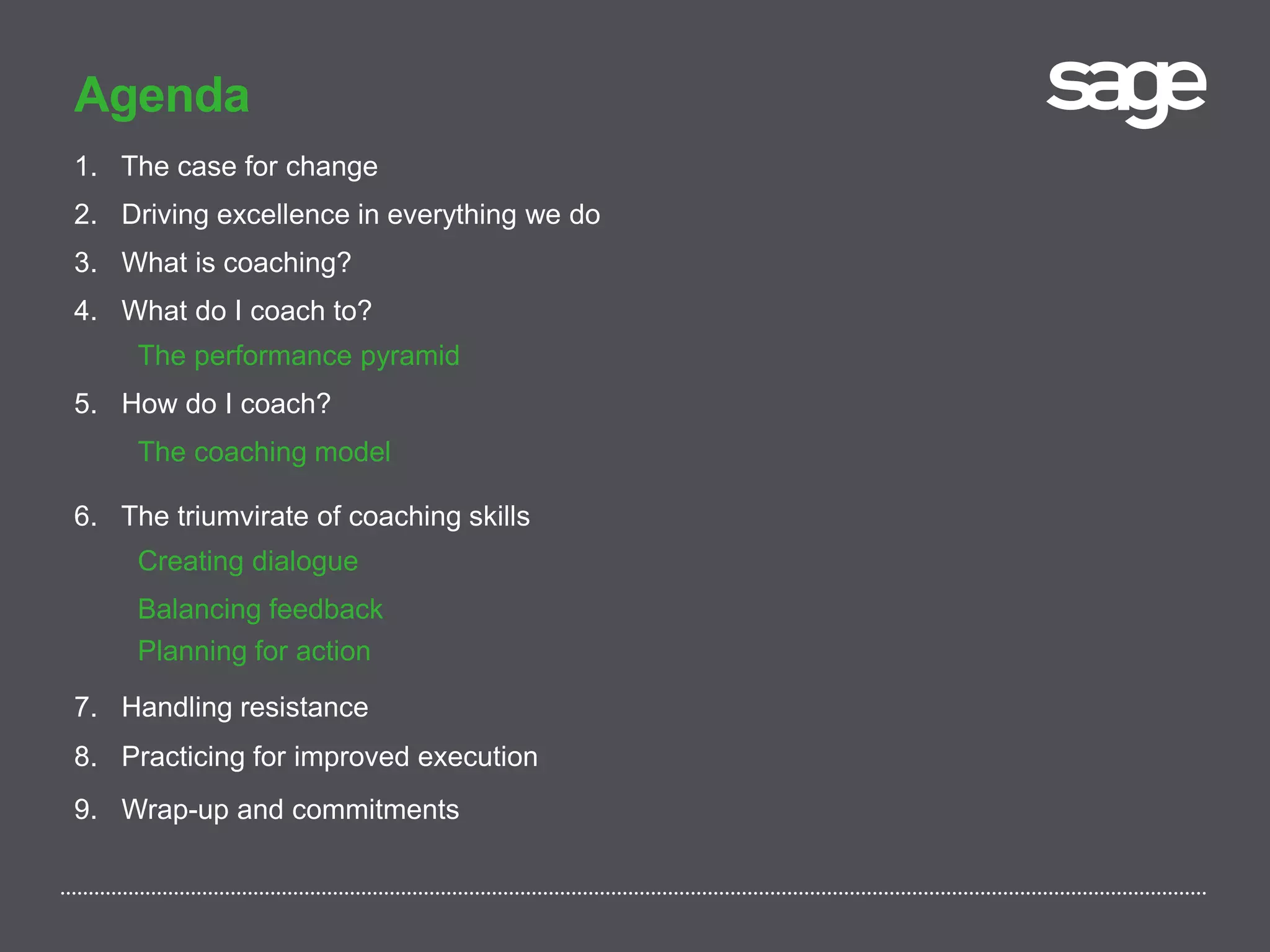 Agenda
1. The case for change
2. Driving excellence in everything we do
3. What is coaching?
4. What do I coach to?
The performance pyramid
5. How do I coach?
The coaching model
6. The triumvirate of coaching skills
Creating dialogue
Balancing feedback
Planning for action
7. Handling resistance
8. Practicing for improved execution
9. Wrap-up and commitments
 