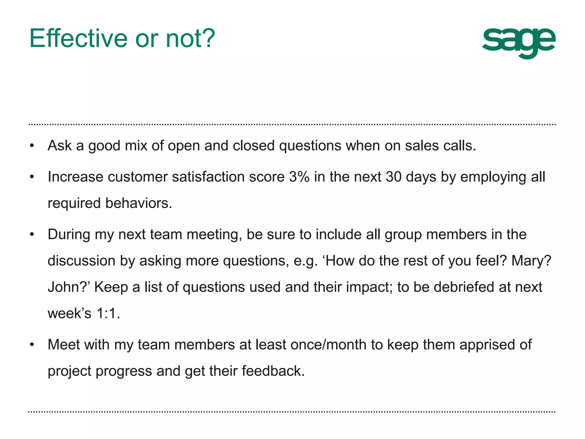 Effective or not?
• Ask a good mix of open and closed questions when on sales calls.
• Increase customer satisfaction score 3% in the next 30 days by employing all
required behaviors.
• During my next team meeting, be sure to include all group members in the
discussion by asking more questions, e.g. ‘How do the rest of you feel? Mary?
John?’ Keep a list of questions used and their impact; to be debriefed at next
week’s 1:1.
• Meet with my team members at least once/month to keep them apprised of
project progress and get their feedback.
 