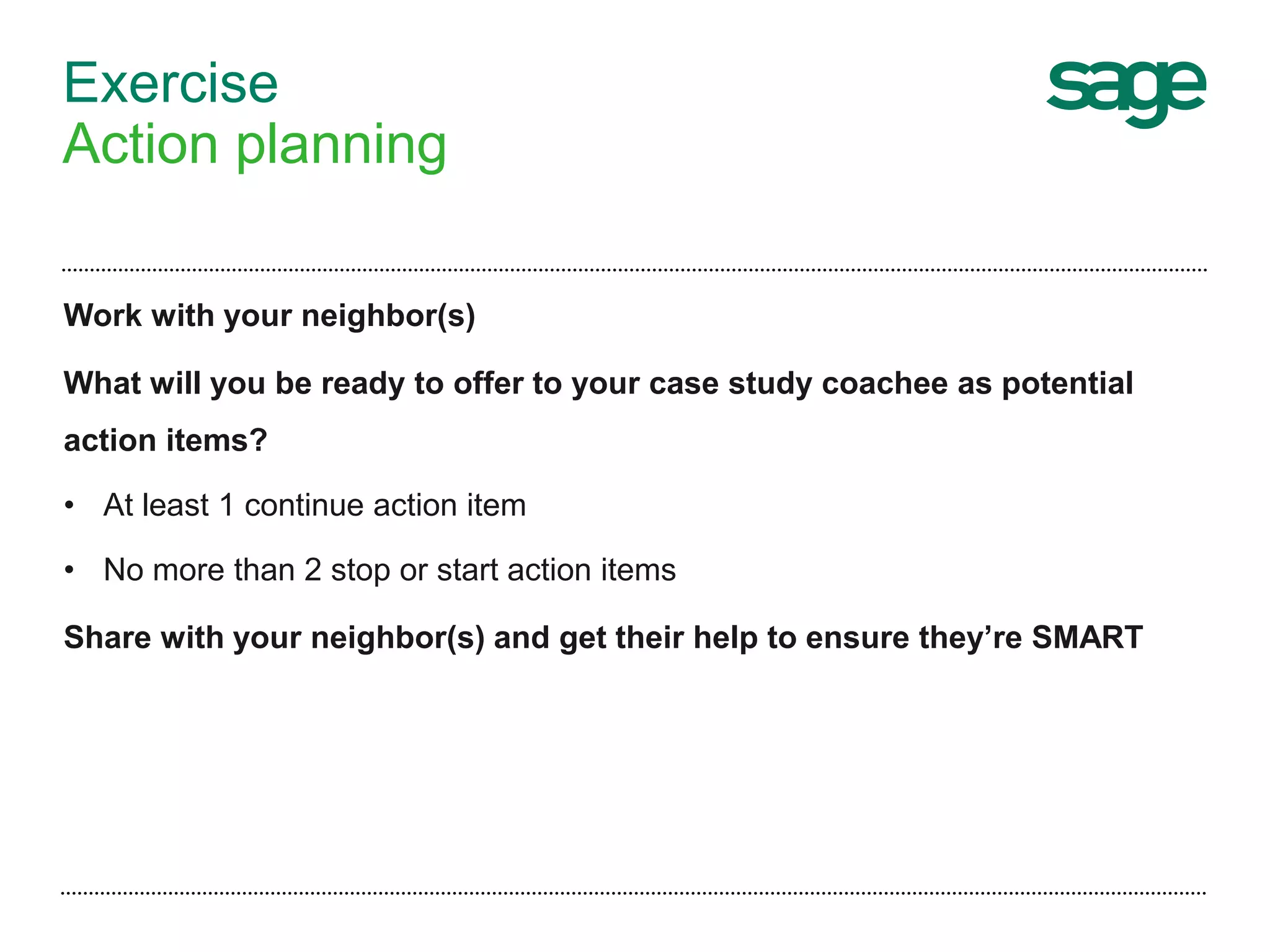 Exercise
Action planning
Work with your neighbor(s)
What will you be ready to offer to your case study coachee as potential
action items?
• At least 1 continue action item
• No more than 2 stop or start action items
Share with your neighbor(s) and get their help to ensure they’re SMART
 