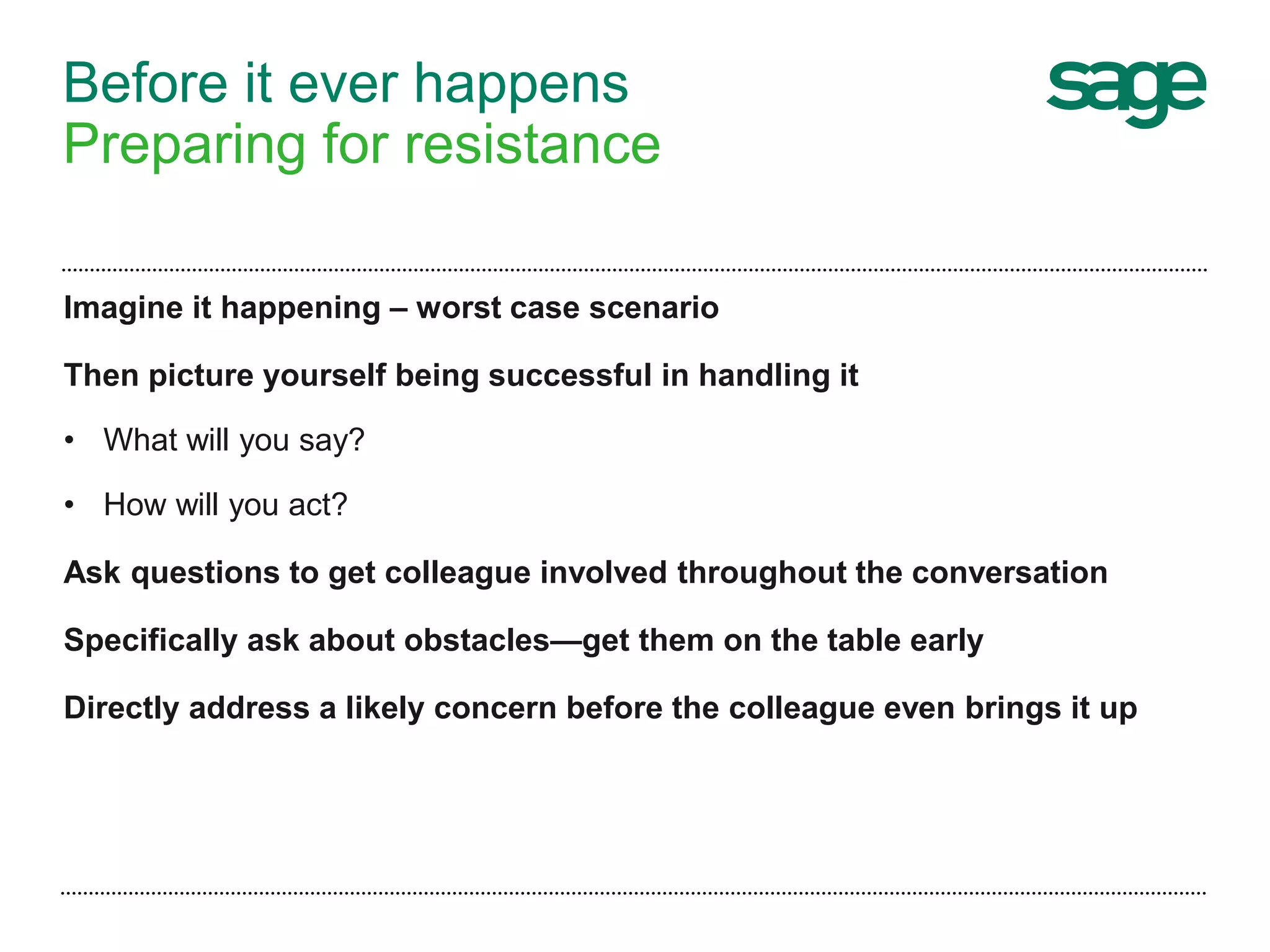 Before it ever happens
Preparing for resistance
Imagine it happening – worst case scenario
Then picture yourself being successful in handling it
• What will you say?
• How will you act?
Ask questions to get colleague involved throughout the conversation
Specifically ask about obstacles—get them on the table early
Directly address a likely concern before the colleague even brings it up
 