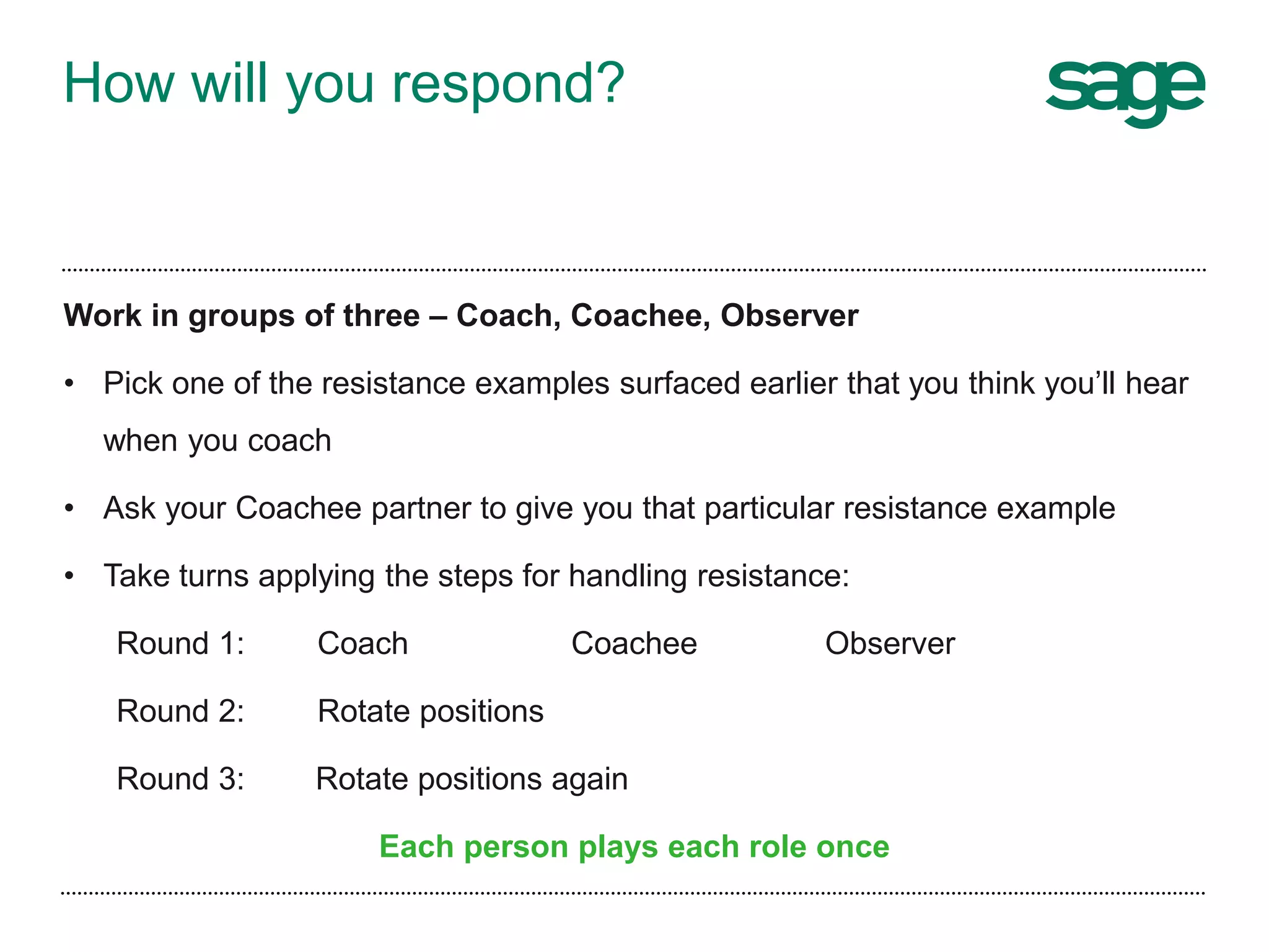 How will you respond?
Work in groups of three – Coach, Coachee, Observer
• Pick one of the resistance examples surfaced earlier that you think you’ll hear
when you coach
• Ask your Coachee partner to give you that particular resistance example
• Take turns applying the steps for handling resistance:
Round 1: Coach Coachee Observer
Round 2: Rotate positions
Round 3: Rotate positions again
Each person plays each role once
 