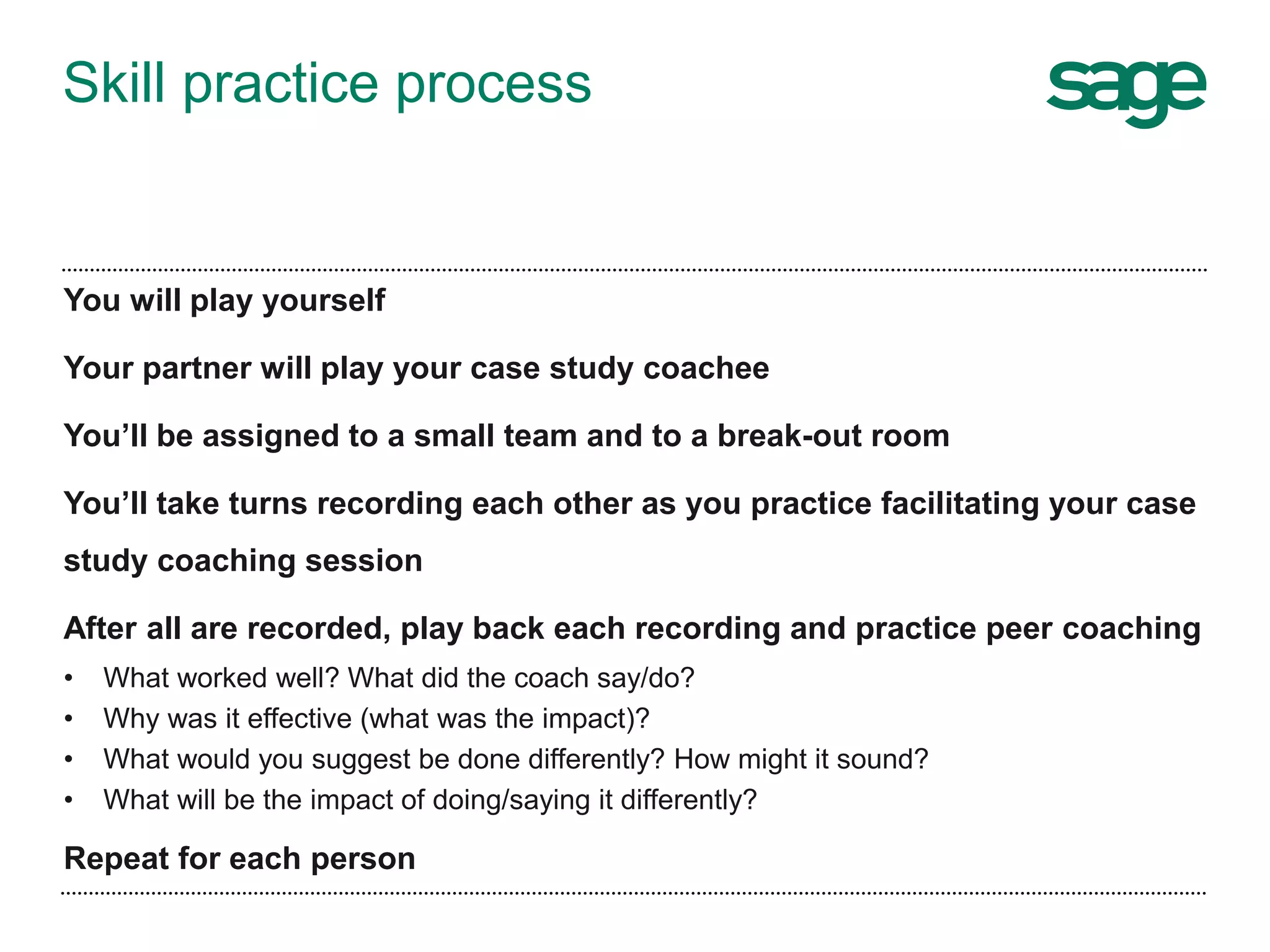 Skill practice process
You will play yourself
Your partner will play your case study coachee
You’ll be assigned to a small team and to a break-out room
You’ll take turns recording each other as you practice facilitating your case
study coaching session
After all are recorded, play back each recording and practice peer coaching
• What worked well? What did the coach say/do?
• Why was it effective (what was the impact)?
• What would you suggest be done differently? How might it sound?
• What will be the impact of doing/saying it differently?
Repeat for each person
 