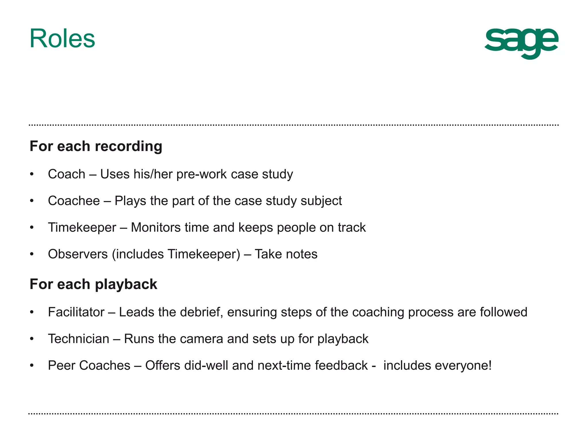 Roles
For each recording
• Coach – Uses his/her pre-work case study
• Coachee – Plays the part of the case study subject
• Timekeeper – Monitors time and keeps people on track
• Observers (includes Timekeeper) – Take notes
For each playback
• Facilitator – Leads the debrief, ensuring steps of the coaching process are followed
• Technician – Runs the camera and sets up for playback
• Peer Coaches – Offers did-well and next-time feedback - includes everyone!
 