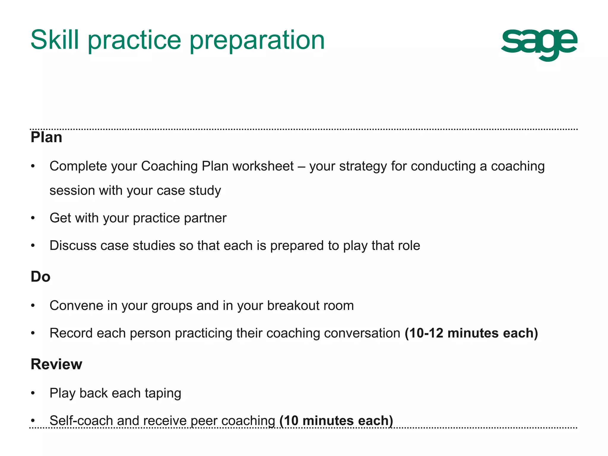 Skill practice preparation
Plan
• Complete your Coaching Plan worksheet – your strategy for conducting a coaching
session with your case study
• Get with your practice partner
• Discuss case studies so that each is prepared to play that role
Do
• Convene in your groups and in your breakout room
• Record each person practicing their coaching conversation (10-12 minutes each)
Review
• Play back each taping
• Self-coach and receive peer coaching (10 minutes each)
 