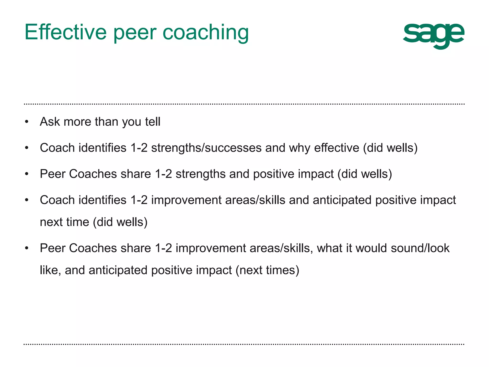 Effective peer coaching
• Ask more than you tell
• Coach identifies 1-2 strengths/successes and why effective (did wells)
• Peer Coaches share 1-2 strengths and positive impact (did wells)
• Coach identifies 1-2 improvement areas/skills and anticipated positive impact
next time (did wells)
• Peer Coaches share 1-2 improvement areas/skills, what it would sound/look
like, and anticipated positive impact (next times)
 