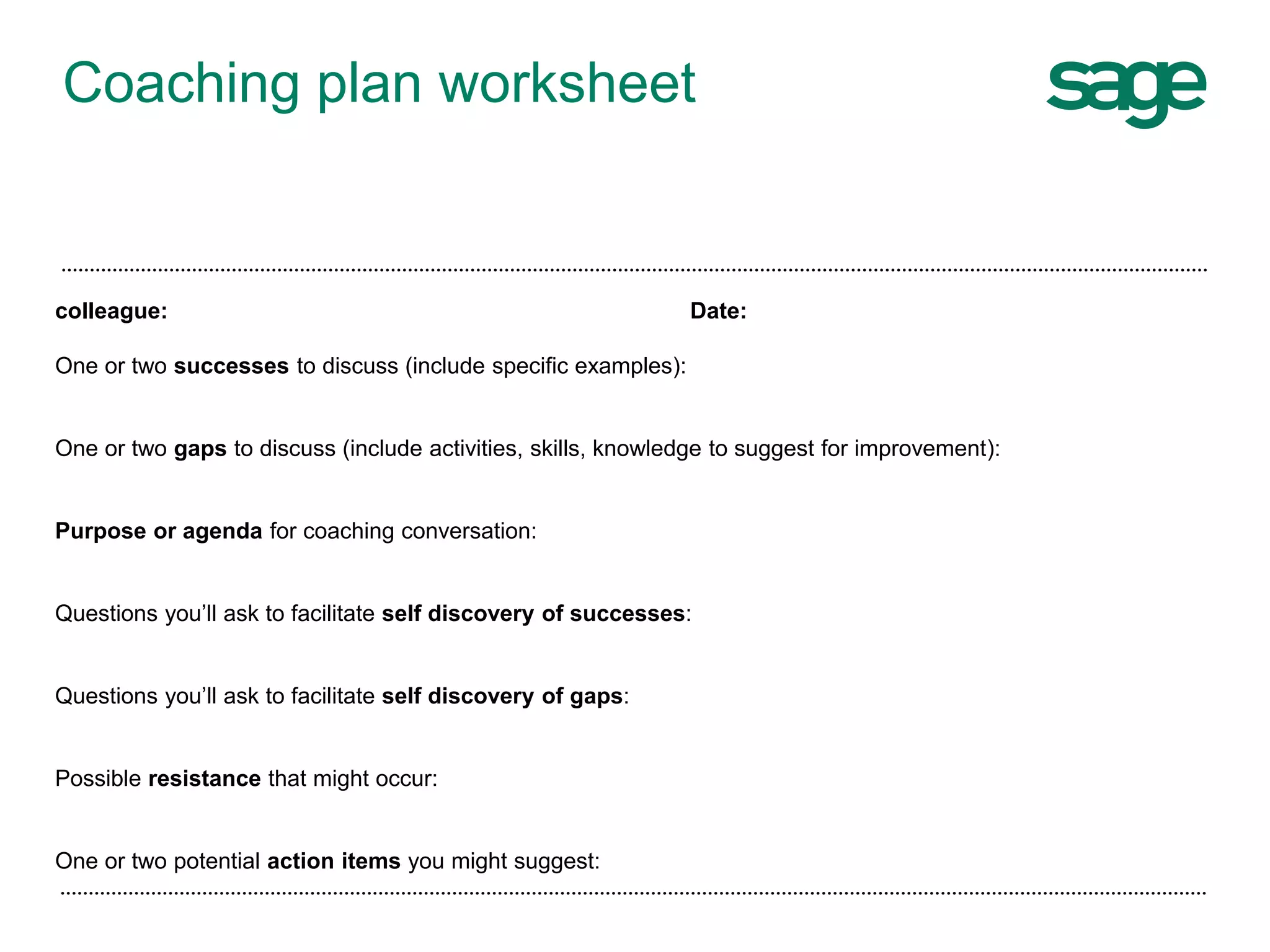 Coaching plan worksheet
colleague: Date:
One or two successes to discuss (include specific examples):
One or two gaps to discuss (include activities, skills, knowledge to suggest for improvement):
Purpose or agenda for coaching conversation:
Questions you’ll ask to facilitate self discovery of successes:
Questions you’ll ask to facilitate self discovery of gaps:
Possible resistance that might occur:
One or two potential action items you might suggest:
 