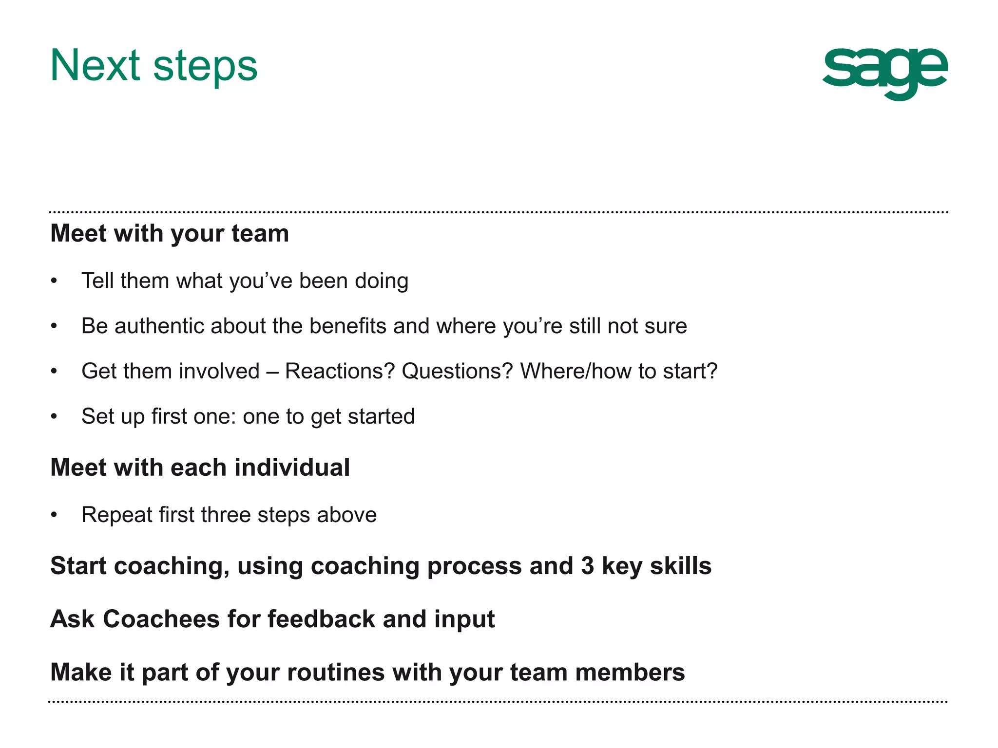 Next steps
Meet with your team
• Tell them what you’ve been doing
• Be authentic about the benefits and where you’re still not sure
• Get them involved – Reactions? Questions? Where/how to start?
• Set up first one: one to get started
Meet with each individual
• Repeat first three steps above
Start coaching, using coaching process and 3 key skills
Ask Coachees for feedback and input
Make it part of your routines with your team members
 