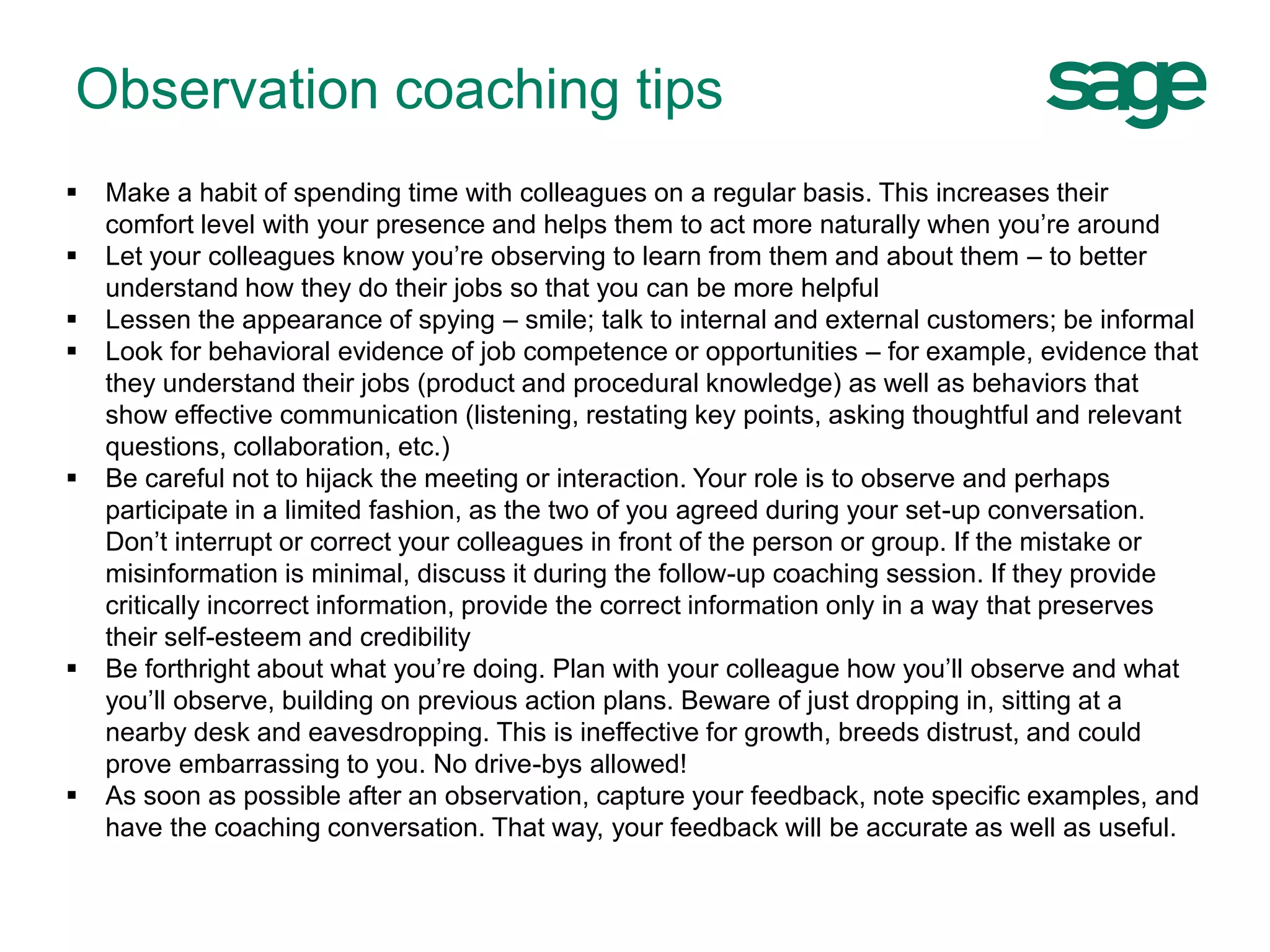  Make a habit of spending time with colleagues on a regular basis. This increases their
comfort level with your presence and helps them to act more naturally when you’re around
 Let your colleagues know you’re observing to learn from them and about them – to better
understand how they do their jobs so that you can be more helpful
 Lessen the appearance of spying – smile; talk to internal and external customers; be informal
 Look for behavioral evidence of job competence or opportunities – for example, evidence that
they understand their jobs (product and procedural knowledge) as well as behaviors that
show effective communication (listening, restating key points, asking thoughtful and relevant
questions, collaboration, etc.)
 Be careful not to hijack the meeting or interaction. Your role is to observe and perhaps
participate in a limited fashion, as the two of you agreed during your set-up conversation.
Don’t interrupt or correct your colleagues in front of the person or group. If the mistake or
misinformation is minimal, discuss it during the follow-up coaching session. If they provide
critically incorrect information, provide the correct information only in a way that preserves
their self-esteem and credibility
 Be forthright about what you’re doing. Plan with your colleague how you’ll observe and what
you’ll observe, building on previous action plans. Beware of just dropping in, sitting at a
nearby desk and eavesdropping. This is ineffective for growth, breeds distrust, and could
prove embarrassing to you. No drive-bys allowed!
 As soon as possible after an observation, capture your feedback, note specific examples, and
have the coaching conversation. That way, your feedback will be accurate as well as useful.
Observation coaching tips
 
