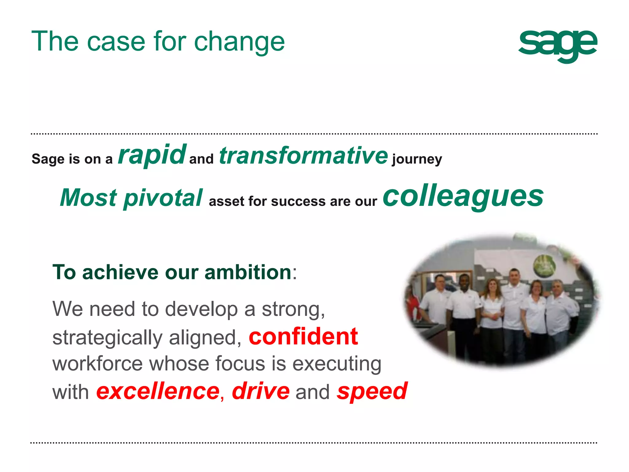 The case for change
Sage is on a rapidand transformative journey
Most pivotal asset for success are our colleagues
To achieve our ambition:
We need to develop a strong,
strategically aligned, confident
workforce whose focus is executing
with excellence, drive and speed
 