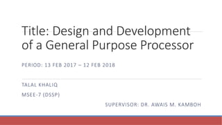 Title: Design and Development
of a General Purpose Processor
PERIOD: 13 FEB 2017 – 12 FEB 2018
TALAL KHALIQ
MSEE-7 (DSSP)
SUPERVISOR: DR. AWAIS M. KAMBOH
 