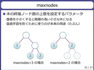 maxnodes 
 木の終端ノード数の上限を設定するパラメータ 
値を小さくすると階層の浅い小さな木になる 
過学習を防ぐために使うのが本来の用途（たぶん） 
1 
2 3 
1 2 
2 3 
maxnodes=3 の場合maxnodes=2 の場合 
10 / 27 
 