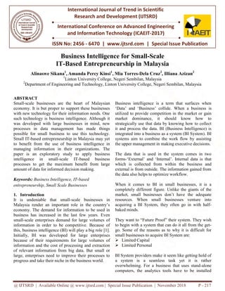 @ IJTSRD | Available Online @ www.ijtsrd.com | Special Issue Publication | November 2018
ISSN No: 2456
International Journal of Trend in Scientific
Research and
International Conference on Advanced Engineering
and Information Technology
Business Intelligence for Small
IT-Based Entrepreneurship in
Alinaswe Sikana1
, Amanda Percy Kinsi
1
Linton University College, Negeri Sembilan, Malaysia
2
Department of Engineering and Technology, Linton University College, Negeri Sembilan, Malaysia
ABSTRACT
Small-scale businesses are the heart
economy. It is but proper to support these businesses
with new technology for their information needs. One
such technology is business intelligence. Although it
was developed with large businesses in mind, new
processes in data management has
possible for small business to use this technology.
Small IT-based entrepreneurship in Malaysia may yet
to benefit from the use of business intelligence in
managing information in their organizations. The
paper is an exploratory study to apply
intelligence in small-scale IT-based business
processes to get the maximum benefit from large
amount of data for informed decision making.
Keywords: Business Intelligence, IT-based
entrepreneurship, Small Scale Businesses
1. Introduction
It is undeniable that small-scale businesses in
Malaysia render an important role in the country’s
economy. The demand for information to be used in
business has increased in the last few years. Even
small-scale enterprises demand for large volumes of
information in order to be competitive. Because of
this, business intelligence (BI) will play a big role [1].
Initially, BI was developed for large enterprises
because of their requirements for large volumes of
information and the cost of processing and extraction
of relevant information from big data. But small or
large, enterprises need to improve their processes to
progress and take their niche in the business world.
@ IJTSRD | Available Online @ www.ijtsrd.com | Special Issue Publication | November 2018
ISSN No: 2456 - 6470 | www.ijtsrd.com | Special Issue
International Journal of Trend in Scientific
Research and Development (IJTSRD)
International Conference on Advanced Engineering
and Information Technology (ICAEIT-2017)
ss Intelligence for Small-Scale
Based Entrepreneurship in Malaysia
Amanda Percy Kinsi1
, Mia Torres-Dela Cruz2
, Illiana Azizan
Linton University College, Negeri Sembilan, Malaysia
of Engineering and Technology, Linton University College, Negeri Sembilan, Malaysia
of Malaysian
economy. It is but proper to support these businesses
with new technology for their information needs. One
such technology is business intelligence. Although it
was developed with large businesses in mind, new
made things
possible for small business to use this technology.
based entrepreneurship in Malaysia may yet
to benefit from the use of business intelligence in
managing information in their organizations. The
paper is an exploratory study to apply business
based business
processes to get the maximum benefit from large
amount of data for informed decision making.
based
entrepreneurship, Small Scale Businesses
scale businesses in
Malaysia render an important role in the country’s
economy. The demand for information to be used in
business has increased in the last few years. Even
scale enterprises demand for large volumes of
n in order to be competitive. Because of
this, business intelligence (BI) will play a big role [1].
Initially, BI was developed for large enterprises
because of their requirements for large volumes of
information and the cost of processing and extraction
f relevant information from big data. But small or
large, enterprises need to improve their processes to
progress and take their niche in the business world.
Business intelligence is a term that surfaces when
‘Data’ and ‘Business’ collide. When a busi
utilized to provide competition
market dominance, it should know how to
strategically use that data by knowing how to collect
it and process the data. BI (Business Intelligence) is
integrated into a business as a system (BI Sy
systems aim to combine the work flow by assisting
the upper management in making executive decisions.
The data that is used in the system comes in two
forms-‘External’ and ‘Internal’. Internal data is that
which is collected from within the busi
external is from outside. The information gained from
the data also helps to optimize workflow.
When it comes to BI in small businesses, it is a
completely different figure. Unlike
market, small businesses don’t have the
resources. When small businesses venture into
acquiring a BI System, they often go in with half
baked minds.
They want to “Future Proof” their system. They wish
to begin with a system that can do it all from the get
go. Some of the reasons as to
small businesses to acquire BI System are:
 Limited Capital
 Limited Personal
BI System providers make it seem like getting hold of
a system is a seamless task yet it is rather
overwhelming. For a business that uses stand
computers, the analytics tools have to be installed
@ IJTSRD | Available Online @ www.ijtsrd.com | Special Issue Publication | November 2018 P - 217
Special Issue Publication
International Conference on Advanced Engineering
Malaysia
Illiana Azizan2
of Engineering and Technology, Linton University College, Negeri Sembilan, Malaysia
Business intelligence is a term that surfaces when
‘Data’ and ‘Business’ collide. When a business is
competition in the market or gain
market dominance, it should know how to
strategically use that data by knowing how to collect
it and process the data. BI (Business Intelligence) is
integrated into a business as a system (BI System). BI
systems aim to combine the work flow by assisting
the upper management in making executive decisions.
The data that is used in the system comes in two
‘External’ and ‘Internal’. Internal data is that
which is collected from within the business and
external is from outside. The information gained from
the data also helps to optimize workflow.
When it comes to BI in small businesses, it is a
Unlike the giants of the
market, small businesses don’t have the adequate
resources. When small businesses venture into
acquiring a BI System, they often go in with half-
They want to “Future Proof” their system. They wish
to begin with a system that can do it all from the get-
go. Some of the reasons as to why it is difficult for
small businesses to acquire BI System are:
BI System providers make it seem like getting hold of
a system is a seamless task yet it is rather
overwhelming. For a business that uses stand-alone
ters, the analytics tools have to be installed
 