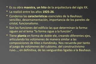 * Es su obra maestra, un hito de la arquitectura del siglo XX.
* La realizó entre los años 1925-26.
* Condensa las características esenciales de la Bauhaus:
  sencillez, desornamentación, importancia de los paneles de
  cristal, funcionalismo.
* Son las funciones del edificio las que determinan la forma:
  siguen así el lema “la forma sigue a la función”.
* Tiene planta en forma de doble ele, creando diferentes ejes,
  articulando los volúmenes de manera similar a las
  composiciones de Klee o Kandinsky. Nos recuerda por tanto
  al juego de volúmenes del cubismo, del constructivismo
  ruso..., en definitiva, de las vanguardias ligadas a la Bauhaus.
 