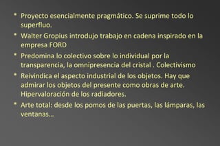 * Proyecto esencialmente pragmático. Se suprime todo lo
  superfluo.
* Walter Gropius introdujo trabajo en cadena inspirado en la
  empresa FORD
* Predomina lo colectivo sobre lo individual por la
  transparencia, la omnipresencia del cristal . Colectivismo
* Reivindica el aspecto industrial de los objetos. Hay que
  admirar los objetos del presente como obras de arte.
  Hipervaloración de los radiadores.
* Arte total: desde los pomos de las puertas, las lámparas, las
  ventanas…
 