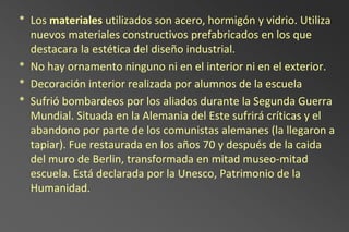 * Los materiales utilizados son acero, hormigón y vidrio. Utiliza
  nuevos materiales constructivos prefabricados en los que
  destacara la estética del diseño industrial.
* No hay ornamento ninguno ni en el interior ni en el exterior.
* Decoración interior realizada por alumnos de la escuela
* Sufrió bombardeos por los aliados durante la Segunda Guerra
  Mundial. Situada en la Alemania del Este sufrirá críticas y el
  abandono por parte de los comunistas alemanes (la llegaron a
  tapiar). Fue restaurada en los años 70 y después de la caida
  del muro de Berlin, transformada en mitad museo-mitad
  escuela. Está declarada por la Unesco, Patrimonio de la
  Humanidad.
 
