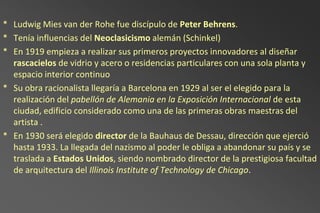 * Ludwig Mies van der Rohe fue discípulo de Peter Behrens.
* Tenía influencias del Neoclasicismo alemán (Schinkel)
* En 1919 empieza a realizar sus primeros proyectos innovadores al diseñar
  rascacielos de vidrio y acero o residencias particulares con una sola planta y
  espacio interior continuo
* Su obra racionalista llegaría a Barcelona en 1929 al ser el elegido para la
  realización del pabellón de Alemania en la Exposición Internacional de esta
  ciudad, edificio considerado como una de las primeras obras maestras del
  artista .
* En 1930 será elegido director de la Bauhaus de Dessau, dirección que ejerció
  hasta 1933. La llegada del nazismo al poder le obliga a abandonar su país y se
  traslada a Estados Unidos, siendo nombrado director de la prestigiosa facultad
  de arquitectura del Illinois Institute of Technology de Chicago.
 