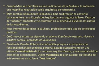 * Cuando Mies van der Rohe asume la dirección de la Bauhaus, le antecedía
  una magnífica reputación como arquitecto de vanguardia.
* Mies cambió radicalmente la Bauhaus: bajo su dirección se convirtió
  básicamente en una Escuela de Arquitectura con algunos talleres. Dejaron
  de “fabricar” productos y se centraron en su diseño.Se elevaron las cuotas
  de los estudiantes.
* Mies intentó despolitizar la Bauhaus, prohibiendo todo tipo de actividades
  políticas.
* Creó nuevos estatutos siguiendo el axioma Enseñanza artesana, técnica y
  artística como el propósito de la Bauhaus.
* El estilo de Van der Rohe es inconfundible porque a su propuesta de
  funcionalidad añade un toque personal basado esencialmente en una
  utilización minimalista de los recursos arquitectónicos, y la ausencia total de
  elementos ornamentales. Utiliza materiales de gran calidad. Su filosofía del
  arte se resume en su lema: “less is more”
 