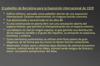 El pabellón de Barcelona para la Exposición internacional de 1929
 * Edificio efímero, pensado como pabellón alemán de una exposición
   internacional. Carácter experimental, sin ninguna función concreta.
 * Fue desmontado y reconstruido en los años 80
 * Es una construcción en planta libre con una concepción abierta del
   espacio interior, que permite la interpenetración con el espacio exterior.
 * Los tabiques no cierran ningún espacio, lo que permite una distribución
   de los espacios variable y al gusto del inquilino. La sensación es espaciosa,
   luminosa, y unitaria.
 * Como elementos sustentantes se utilizan ocho finos pilares de gran
   elegancia, de tal forma que los muros no tienen función sustentante.
 * Materiales: Cristal, acero y distintos tipos distintos de mármol (travertino
   romano, mármol verde de los Alpes, mármol verde antiguo de Grecia) y
   ónice –una piedra semipreciosa- del Atlas.
 