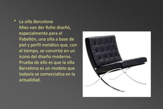 * La silla Barcelona
  Mies van der Rohe diseñó,
  especialmente para el
  Pabellón, una silla a base de
  piel y perfil metálico que, con
  el tiempo, se convirtió en un
  icono del diseño moderno.
  Prueba de ello es que la silla
  Barcelona es un modelo que
  todavía se comercializa en la
  actualidad.
 