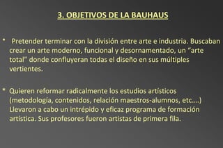 3. OBJETIVOS DE LA BAUHAUS

* Pretender terminar con la división entre arte e industria. Buscaban
  crear un arte moderno, funcional y desornamentado, un “arte
  total” donde confluyeran todas el diseño en sus múltiples
  vertientes.

* Quieren reformar radicalmente los estudios artísticos
  (metodología, contenidos, relación maestros-alumnos, etc.…)
  Llevaron a cabo un intrépido y eficaz programa de formación
  artística. Sus profesores fueron artistas de primera fila.
 