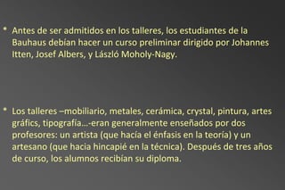 * Antes de ser admitidos en los talleres, los estudiantes de la
  Bauhaus debían hacer un curso preliminar dirigido por Johannes
  Itten, Josef Albers, y László Moholy-Nagy.




* Los talleres –mobiliario, metales, cerámica, crystal, pintura, artes
  gráfics, tipografía…-eran generalmente enseñados por dos
  profesores: un artista (que hacía el énfasis en la teoría) y un
  artesano (que hacia hincapié en la técnica). Después de tres años
  de curso, los alumnos recibían su diploma.
 