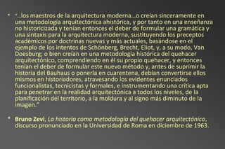 * “…los maestros de la arquitectura moderna…o creían sinceramente en
  una metodología arquitectónica ahistórica, y por tanto en una enseñanza
  no historicizada y tenían entonces el deber de formular una gramática y
  una sintaxis para la arquitectura moderna, sustituyendo los preceptos
  académicos por doctrinas nuevas y más actuales, basándose en el
  ejemplo de los intentos de Schönberg, Brecht, Eliot, y, a su modo, Van
  Doesburg; o bien creían en una metodología histórica del quehacer
  arquitectónico, comprendiendo en él su propio quehacer, y entonces
  tenían el deber de formular este nuevo método y, antes de suprimir la
  historia del Bauhaus o ponerla en cuarentena, debían convertirse ellos
  mismos en historiadores, atravesando los evidentes enunciados
  funcionalistas, tecnicistas y formales, e instrumentando una crítica apta
  para penetrar en la realidad arquitectónica a todos los niveles, de la
  planificación del territorio, a la moldura y al signo más diminuto de la
  imagen.”

* Bruno Zevi, La historia como metodología del quehacer arquitectónico,
  discurso pronunciado en la Universidad de Roma en diciembre de 1963.
 