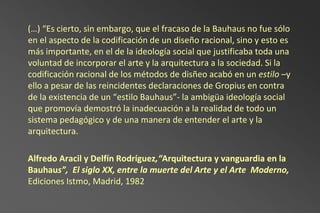 (…) “Es cierto, sin embargo, que el fracaso de la Bauhaus no fue sólo
en el aspecto de la codificación de un diseño racional, sino y esto es
más importante, en el de la ideología social que justificaba toda una
voluntad de incorporar el arte y la arquitectura a la sociedad. Si la
codificación racional de los métodos de disñeo acabó en un estilo –y
ello a pesar de las reincidentes declaraciones de Gropius en contra
de la existencia de un “estilo Bauhaus”- la ambigüa ideología social
que promovía demostró la inadecuación a la realidad de todo un
sistema pedagógico y de una manera de entender el arte y la
arquitectura.

Alfredo Aracil y Delfín Rodríguez,“Arquitectura y vanguardia en la
Bauhaus”, El siglo XX, entre la muerte del Arte y el Arte Moderno,
Ediciones Istmo, Madrid, 1982
 