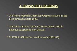 4. ETAPAS DE LA BAUHAUS

* 1ª ETAPA: WEIMER (1919-25): Gropius estuvo a cargo
  de la dirección hasta 1928.

* 2ª ETAPA: DESSAU (1926-32) Entre 1926 y 1932 la
  Bauhaus se estableció en Dessau.

* 3ª ETAPA: BERLÍN fue la última sede (1932-33)
 