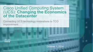 © 2014 Cisco and/or its affiliates. All rights reserved. 1© 2014 Cisco and/or its affiliates. All rights reserved. 1
Cisco Unified Computing System
(UCS): Changing the Economics
of the Datacenter
Connecting UCS technology innovations to TCO
improvement
October 1, 2014
 