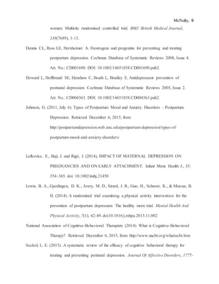 McNulty, 9
women: Multisite randomised controlled trial. BMJ: British Medical Journal,
338(7689), 1-13.
Dennis CL, Ross LE, Herxheimer A. Oestrogens and progestins for preventing and treating
postpartum depression. Cochrane Database of Systematic Reviews 2008, Issue 4.
Art. No.: CD001690. DOI: 10.1002/14651858.CD001690.pub2.
Howard L, Hoffbrand SE, Henshaw C, Boath L, Bradley E. Antidepressant prevention of
postnatal depression. Cochrane Database of Systematic Reviews 2005, Issue 2.
Art. No.: CD004363. DOI: 10.1002/14651858.CD004363.pub2.
Johnson, G. (2011, July 6). Types of Postpartum Mood and Anxiety Disorders – Postpartum
Depression. Retrieved December 6, 2015, from
http://postpartumdepression.web.unc.edu/postpartum-depression/types-of-
postpartum-mood-and-anxiety-disorders/
Lefkovics, E., Baji, I. and Rigó, J. (2014), IMPACT OF MATERNAL DEPRESSION ON
PREGNANCIES AND ON EARLY ATTACHMENT. Infant Ment. Health J., 35:
354–365. doi: 10.1002/imhj.21450
Lewis, B. A., Gjerdingen, D. K., Avery, M. D., Sirard, J. R., Guo, H., Schuver, K., & Marcus, B.
H. (2014). A randomized trial examining a physical activity intervention for the
prevention of postpartum depression: The healthy mom trial. Mental Health And
Physical Activity, 7(1), 42-49. doi:10.1016/j.mhpa.2013.11.002
National Association of Cognitive-Behavioral Therapists (2014). What is Cognitive-Behavioral
Therapy? Retrieved December 6, 2015, from http://www.nacbt.org/whatiscbt.htm
Sockol, L. E. (2015). A systematic review of the efficacy of cognitive behavioral therapy for
treating and preventing perinatal depression. Journal Of Affective Disorders, 1777-
 