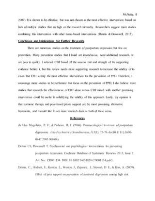 McNulty, 8
2009). It is shown to be effective, but was not chosen as the most effective intervention based on
lack of multiple studies that are high on the research hierarchy. Researchers suggest more studies
combining this intervention with other home-based interventions (Dennis & Dowswell, 2013).
Conclusion and Implications for Further Research
There are numerous studies on the treatment of postpartum depression but few on
prevention. Many prevention studies that I found are inconclusive, need additional research, or
are poor in quality. I selected CBT based off the success rate and strength of the supporting
evidence behind it, but this review needs more supporting research to increase the validity of its
claim that CBT is truly the most effective intervention for the prevention of PPD. Therefore, I
encourage more studies to be performed that focus on the prevention of PPD. I also believe more
studies that research the effectiveness of CBT alone versus CBT mixed with another promising
intervention could be useful in solidifying the validity of this approach. Lastly, my opinion is
that hormone therapy and peer-based phone support are the most promising alternative
treatments, and I would like to see more research done in both of these areas.
References
da Silva Magalhães, P. V., & Pinheiro, R. T. (2006). Pharmacological treatment of postpartum
depression. Acta Psychiatrica Scandinavica, 113(1), 75-76. doi:10.1111/j.1600-
0447.2005.00690.x
Dennis CL, Dowswell T. Psychosocial and psychological interventions for preventing
postpartum depression. Cochrane Database of Systematic Reviews 2013, Issue 2.
Art. No.: CD001134. DOI: 10.1002/14651858.CD001134.pub3.
Dennis, C., Hodnett, E., Kenton, L., Weston, J., Zupancic, J., Stewart, D. E., & Kiss, A. (2009).
Effect of peer support on prevention of postnatal depression among high risk
 