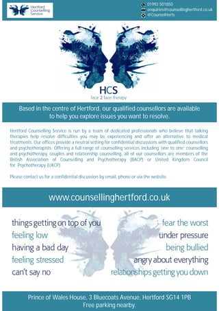 Based in the centre of Hertford, our qualified counsellors are available
to help you explore issues you want to resolve.
Prince of Wales House, 3 Bluecoats Avenue, Hertford SG14 1PB
Free parking nearby.
www.counsellinghertford.co.uk
Hertford Counselling Service is run by a team of dedicated professionals who believe that talking
therapies help resolve difficulties you may be experiencing and offer an alternative to medical
treatments. Our offices provide a neutral setting for confidential discussions with qualified counsellors
and psychotherapists. Offering a full range of counselling services including ‘one to one’ counselling
and psychotherapy, couples and relationship counselling, all of our counsellors are members of the
British Association of Counselling and Psychotherapy (BACP) or United Kingdom Council
for Psychotherapy (UKCP).
Please contact us for a confidential discussion by email, phone or via the website.
01992 501850
enquiries@counsellinghertford.co.uk
@CounselHerts
 