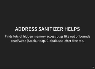 19
ADDRESS SANITIZER HELPS
Finds lots of hidden memory access bugs like out of bounds
read/write (Stack, Heap, Global), use-after-free etc.
 