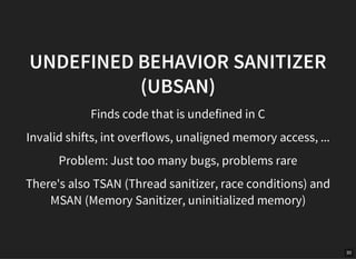 30
UNDEFINED BEHAVIOR SANITIZER
(UBSAN)
Finds code that is undefined in C
Invalid shifts, int overflows, unaligned memory access, ...
Problem: Just too many bugs, problems rare
There's also TSAN (Thread sanitizer, race conditions) and
MSAN (Memory Sanitizer, uninitialized memory)
 