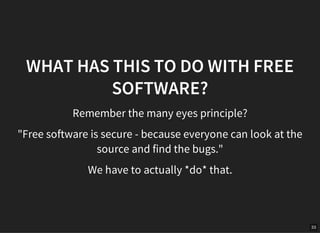 33
WHAT HAS THIS TO DO WITH FREE
SOFTWARE?
Remember the many eyes principle?
"Free software is secure - because everyone can look at the
source and find the bugs."
We have to actually *do* that.
 