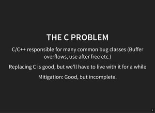 6
THE C PROBLEM
C/C++ responsible for many common bug classes (Buffer
overflows, use after free etc.)
Replacing C is good, but we'll have to live with it for a while
Mitigation: Good, but incomplete.
 