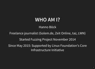 2
WHO AM I?
Hanno Böck
Freelance journalist (Golem.de, Zeit Online, taz, LWN)
Started Fuzzing Project November 2014
Since ...