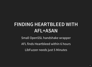 21
FINDING HEARTBLEED WITH
AFL+ASAN
Small OpenSSL handshake wrapper
AFL finds Heartbleed within 6 hours
LibFuzzer needs ju...